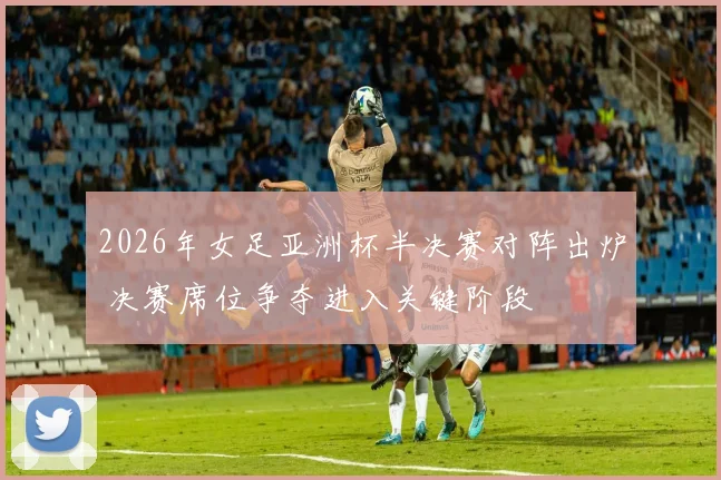 2026年女足亚洲杯半决赛对阵出炉 决赛席位争夺进入关键阶段