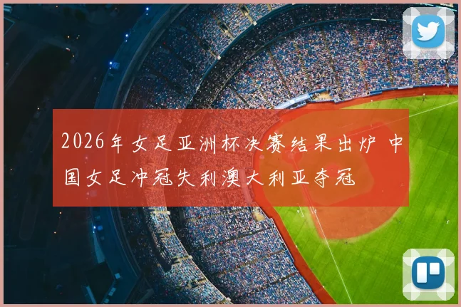 2026年女足亚洲杯决赛结果出炉 中国女足冲冠失利澳大利亚夺冠