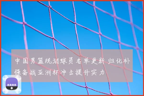 中国男篮规划球员名单更新 归化补强备战亚洲杯冲击提升实力