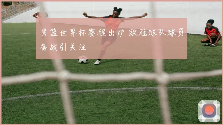 男篮世界杯赛程出炉 欧冠球队球员备战引关注