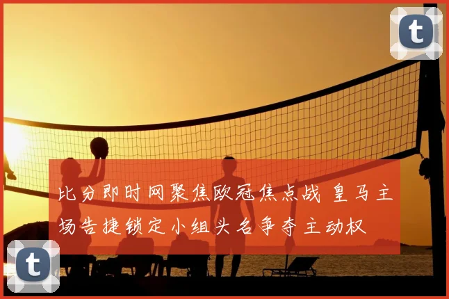 比分即时网聚焦欧冠焦点战 皇马主场告捷锁定小组头名争夺主动权