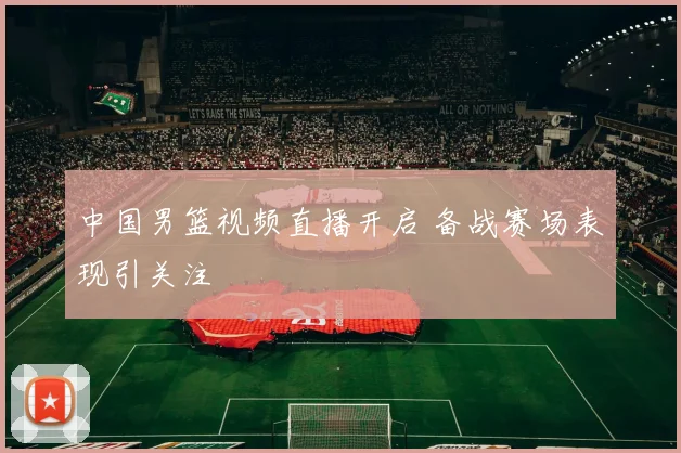 中国男篮视频直播开启 备战赛场表现引关注