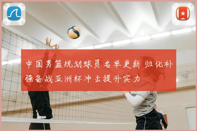 中国男篮规划球员名单更新 归化补强备战亚洲杯冲击提升实力