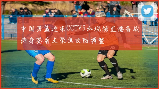 中国男篮迎来CCTV5加现场直播备战热身赛看点聚焦攻防调整