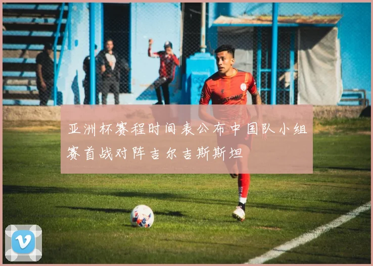 亚洲杯赛程时间表公布中国队小组赛首战对阵吉尔吉斯斯坦