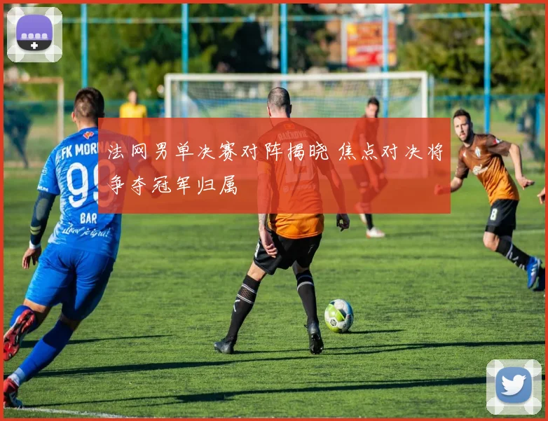 法网男单决赛对阵揭晓 焦点对决将争夺冠军归属
