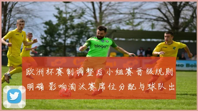欧洲杯赛制调整后小组赛晋级规则明确 影响淘汰赛席位分配与球队出线策略