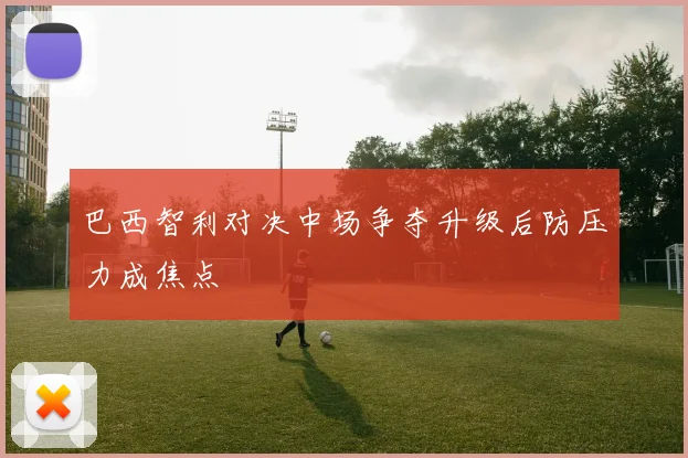 巴西智利对决中场争夺升级后防压力成焦点