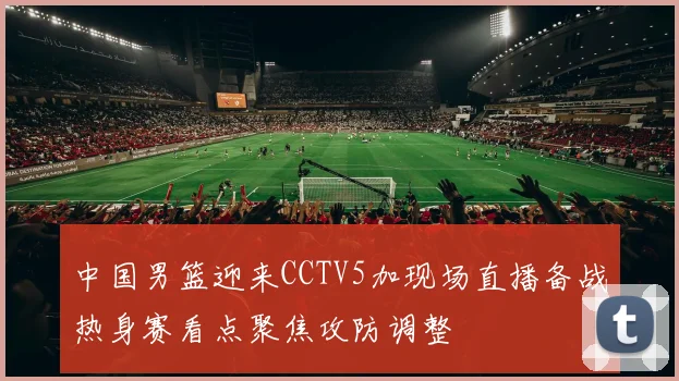 中国男篮迎来CCTV5加现场直播备战热身赛看点聚焦攻防调整