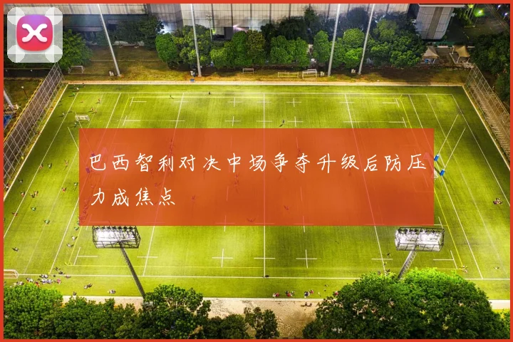 巴西智利对决中场争夺升级后防压力成焦点