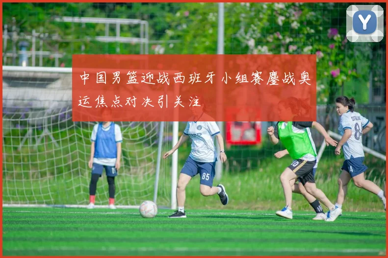 中国男篮迎战西班牙小组赛鏖战奥运焦点对决引关注