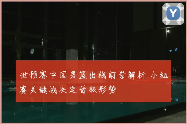 世预赛中国男篮出线前景解析 小组赛关键战决定晋级形势