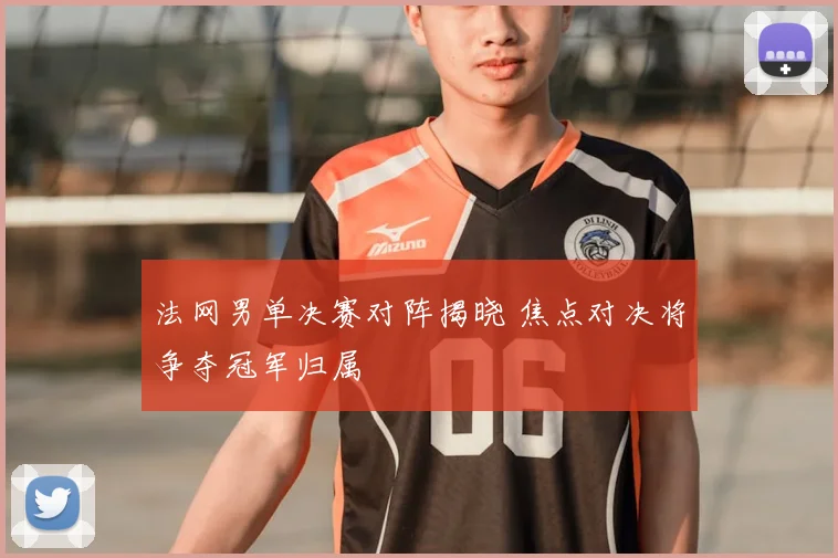法网男单决赛对阵揭晓 焦点对决将争夺冠军归属