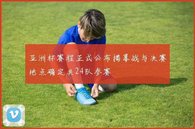 亚洲杯赛程正式公布揭幕战与决赛地点确定共24队参赛