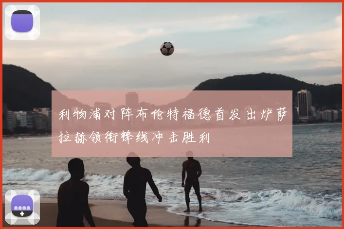 利物浦对阵布伦特福德首发出炉萨拉赫领衔锋线冲击胜利
