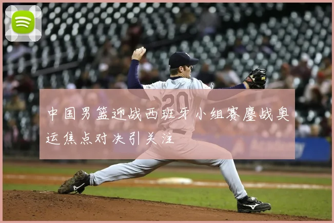中国男篮迎战西班牙小组赛鏖战奥运焦点对决引关注
