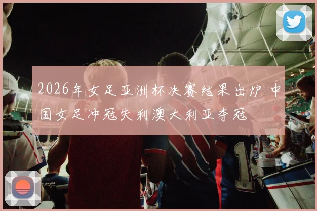 2026年女足亚洲杯决赛结果出炉 中国女足冲冠失利澳大利亚夺冠