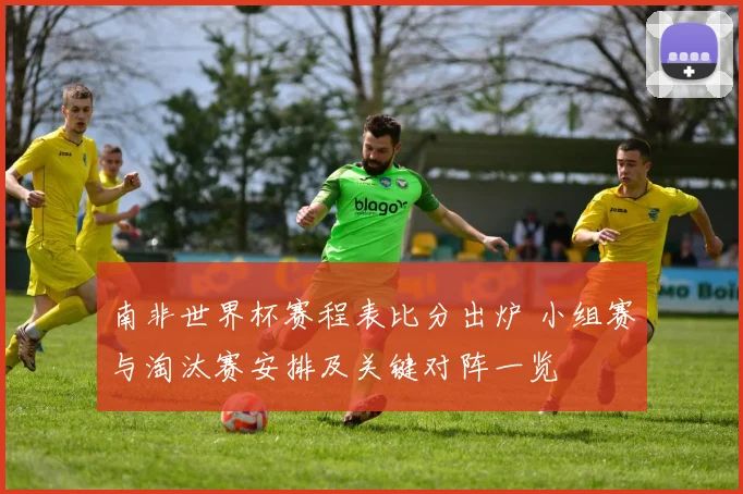 南非世界杯赛程表比分出炉 小组赛与淘汰赛安排及关键对阵一览