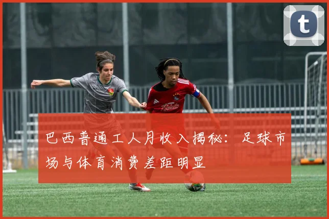 巴西普通工人月收入揭秘：足球市场与体育消费差距明显