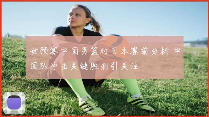 世预赛中国男篮对日本赛前分析 中国队冲击关键胜利引关注