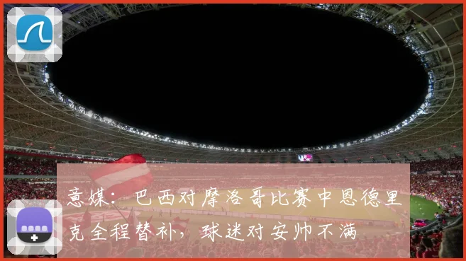 意媒：巴西对摩洛哥比赛中恩德里克全程替补，球迷对安帅不满