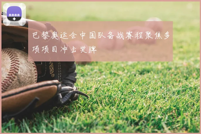 巴黎奥运会中国队备战赛程聚焦多项项目冲击奖牌